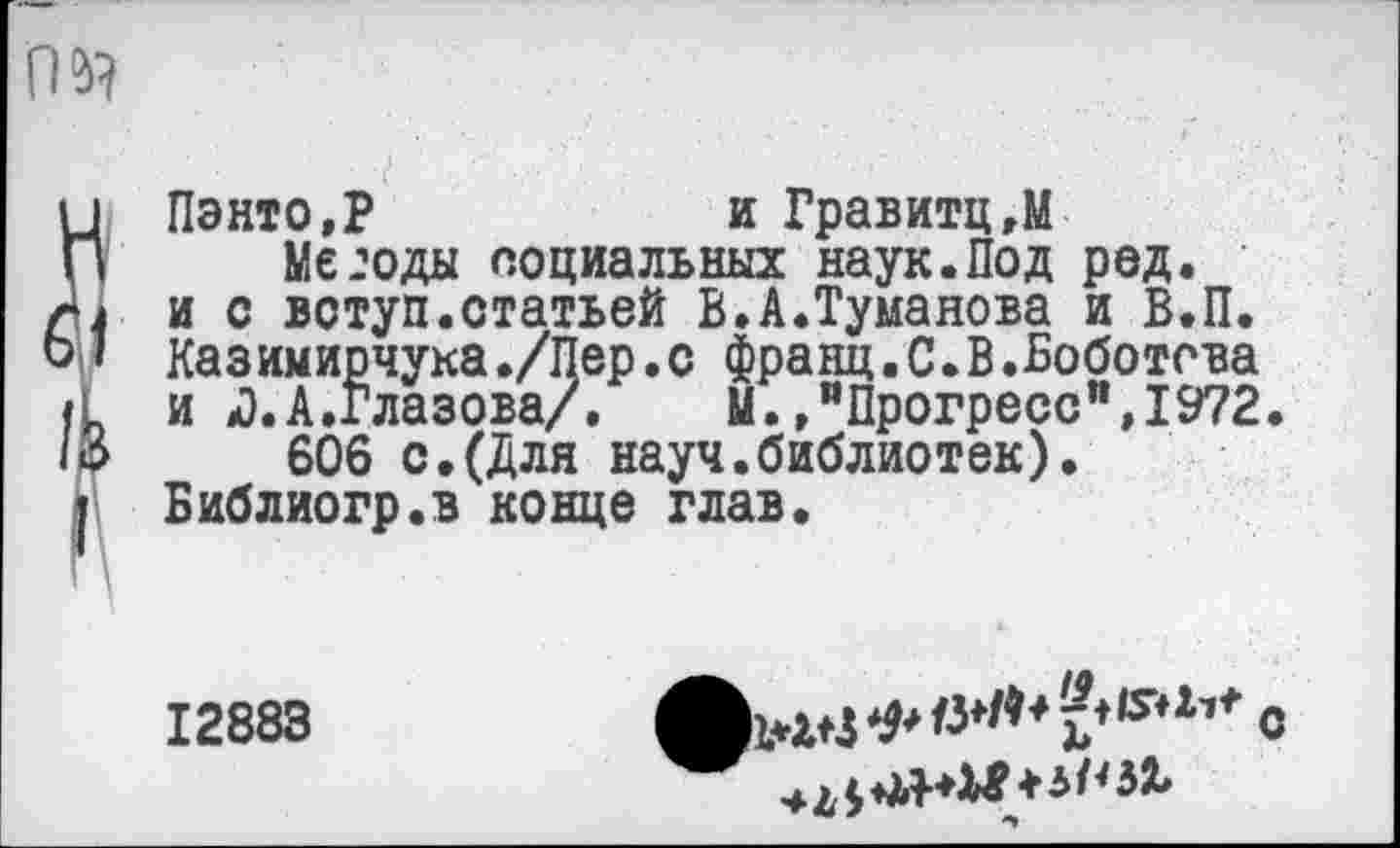 ﻿rm
Пэнто,Р	и Гравитц.М
Метода социальных наук.Под ред. и с вступ.статьей В.А.Туманова и В.П. Казимирчука./Пер.с франц.С.В.Боботева и «3.А.Глазова/.	М.»"Прогресс",1972.
606 с.(Для науч.библиотек). Библиогр.в конце глав.
12883
»WStf*#*^*?**5**’* с